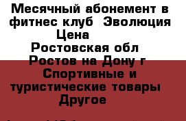 Месячный абонемент в фитнес клуб “Эволюция“ › Цена ­ 1 000 - Ростовская обл., Ростов-на-Дону г. Спортивные и туристические товары » Другое   